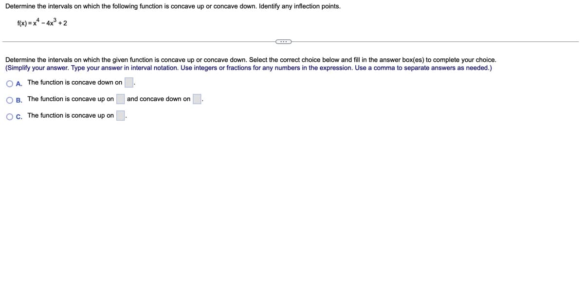 Determine the intervals on which the following function is concave up or concave down. Identify any inflection points.
f(x)-x-4x+2
Determine the intervals on which the given function is concave up or concave down. Select the correct choice below and fill in the answer box(es) to complete your choice.
(Simplify your answer. Type your answer in interval notation. Use integers or fractions for any numbers in the expression. Use a comma to separate answers as needed.)
OA. The function is concave down on
OB. The function is concave up on
OC. The function is concave up on
and concave down on
