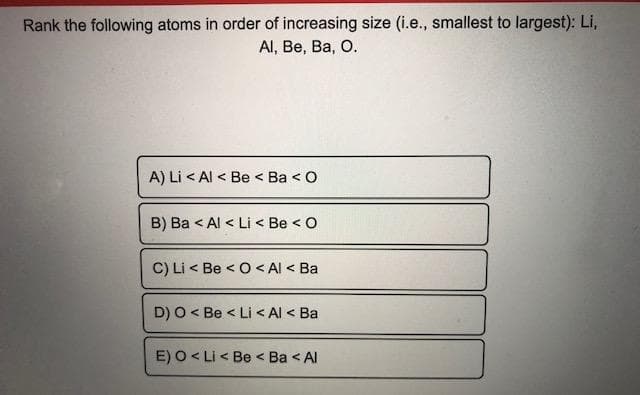 Rank the following atoms in order of increasing size (i.e., smallest to largest): Li,
Al, Be, Ba, O.
A) Li < Al < Be < Ba < O
B) Ba < Al < Li < Be <O
C) Li < Be < O < Al < Ba
D) O < Be < Li < Al < Ba
E) O < Li < Be < Ba < Al
