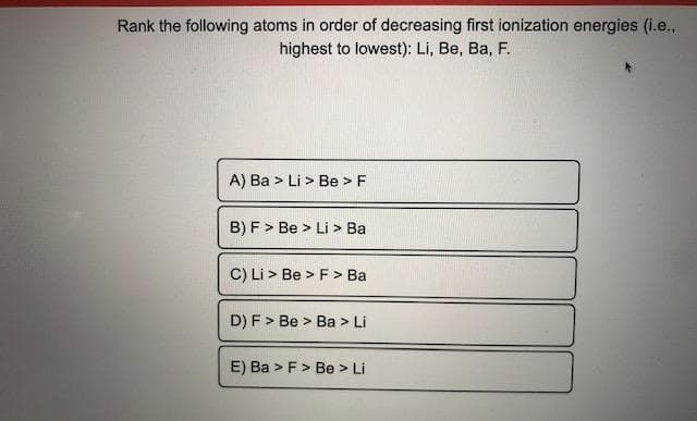 Rank the following atoms in order of decreasing first ionization energies (i.e.,
highest to lowest): Li, Be, Ba, F.
A) Ba > Li > Be >F
B) F > Be > Li > Ba
C) Li > Be > F> Ba
D) F > Be > Ba > Li
E) Ba > F> Be > Li
