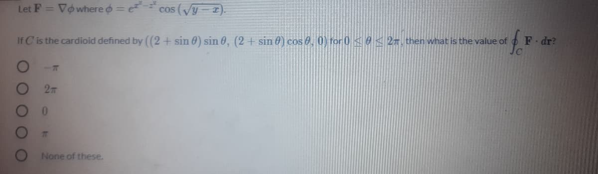 Let F = Vowhere o = e cos (Vy-).
If C is the cardioid defined by ((2+ sin 0) sin 0, (2 + sin 0) cos 0, 0) for 0 e < 27, then what is the value of
F dr?
0.
7T
None of these.
