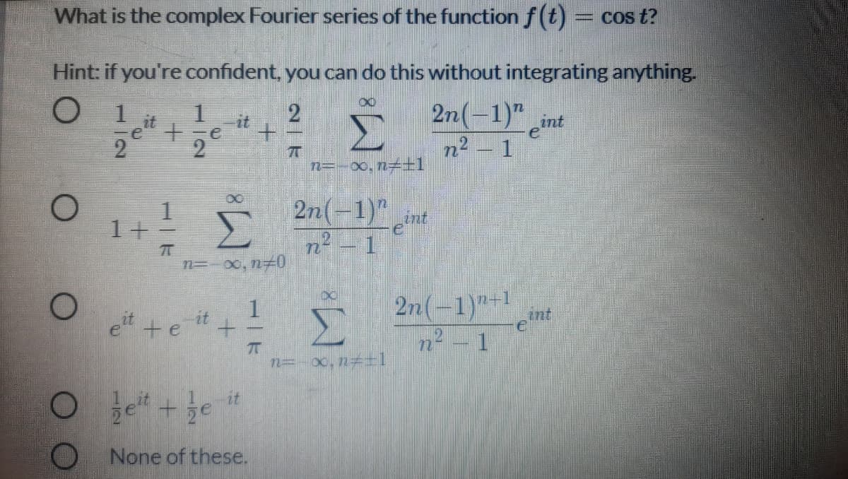 What is the complex Fourier series of the function f(t)
Cos t?
Hint: if you're confident, you can do this without integrating anything.
2n(-1)" cint
n2 – 1
1
1
2
it
e" +
it
+.
7T
n=-00, n-+1
| 2n(-1)"
ent
n? – 1
1+
n=-00, n 0
2n(-1)"-1
int
et +e "+
n2 - 1
n= x,n=+T
it
O None of these.
1|ド
