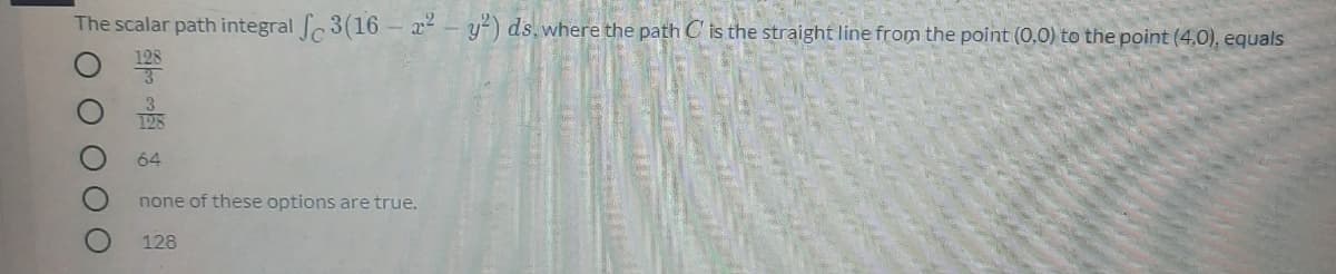 The scalar path integral 3(16- x – y²) ds, where the path C is the straight line from the point (0,0) to the point (4,0), equals
64
none of these options are true.
128
