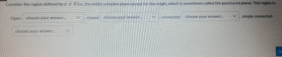 Consider the region defined by z +0 (i.e. the entire complex plane except for the origin, which is sometimes called the punctured plane). This region is:
closed
choose your answer.
choose your answer.
simply-connected
Open choose your answer.
connected
choose your answer.
