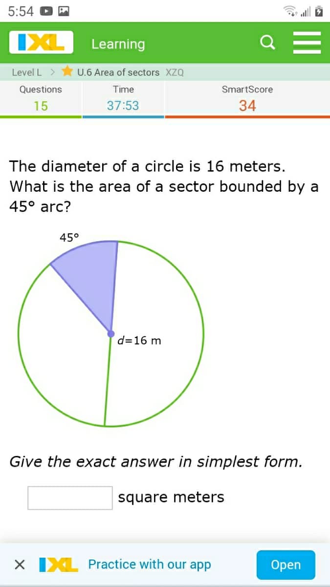 5:54 O
IXL
Learning
Level L >
U.6 Area of sectors XZQ
Questions
Time
SmartScore
15
37:53
34
The diameter of a circle is 16 meters.
What is the area of a sector bounded by a
45° arc?
45°
d=16 m
Give the exact answer in simplest form.
square meters
X IXL Practice with our app
Оpen
