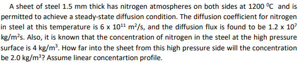 A sheet of steel 1.5 mm thick has nitrogen atmospheres on both sides at 1200 °c and is
permitted to achieve a steady-state diffusion condition. The diffusion coefficient for nitrogen
in steel at this temperature is 6 x 101 m²/s, and the diffusion flux is found to be 1.2 x 107
kg/m²s. Also, it is known that the concentration of nitrogen in the steel at the high pressure
surface is 4 kg/m³. How far into the sheet from this high pressure side will the concentration
be 2.0 kg/m³? Assume linear concentartion profile.
