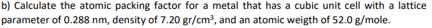 b) Calculate the atomic packing factor for a metal that has a cubic unit cell with a lattice
parameter of 0.288 nm, density of 7.20 gr/cm³, and an atomic weigth of 52.0 g/mole.
