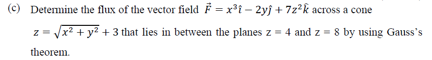 (c) Determine the flux of the vector field F = x³î – 2yĵ + 7z²k across a cone
z = J 8 by using Gauss's
x² + y² + 3 that lies in between the planes z = 4 and z =
theorem.
