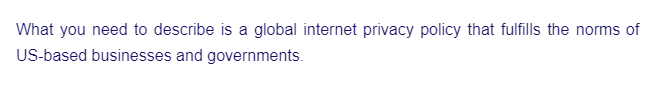 What you need to describe is a global internet privacy policy that fulfills the norms of
US-based businesses and governments.