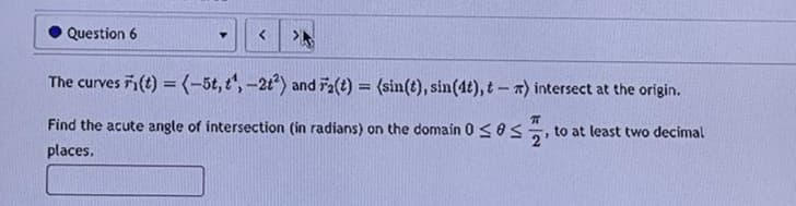 Question 6
Y
The curves Fi(t) = (-5t, t¹, -2t²) and F₂(t) = (sin(t), sin (4t), t-a) intersect at the origin.
π
Find the acute angle of intersection (in radians) on the domain 0 ≤0, to at least two decimal
places.