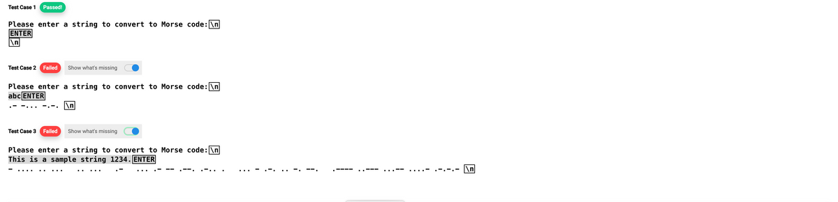 Test Case 1 Passed!
Please enter a string to convert to Morse code: \n
ENTER
n
Test Case 2 Failed Show what's missing
Please enter a string to convert to Morse code: \n
abc ENTER
\n
Test Case 3 Failed Show what's missing
Please enter a string to convert to Morse code: \n
This is a sample string 1234. ENTER
i
\n