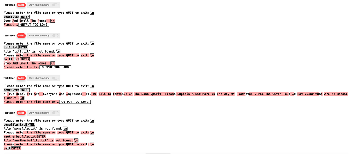 Test Case 1 Failed Show what's missing
Please enter the file name or type QUIT to exit: \n
text1.txt ENTER
Stop And Smell The Roses \n
Please OUTPUT TOO LONG
Test Case 2 Failed Show what's missing
Please enter the file name or type QUIT to exit: \n
txt1.txt ENTER
File txt1.txt' is not found.\n
Please enter the file name or type QUIT to exit: \n
text1.txt ENTER
Stop And Smell The Roses .\n
Please enter the fi... OUTPUT TOO LONG
Test Case 3 Failed Show what's missing
Please enter the file name or type QUIT to exit: \n
text2.txt ENTER
A True Rebel You Are !Everyone Was Impressed .You Do Well To Continue In The Same Spirit .Please Explain A Bit More In The Way Of Footnotes From The Given Text It Not Clear What Are We Readin
g About .\n
Please enter the file name or ... OUTPUT TOO LONG
Test Case 4 Failed
Show what's missing
Please enter the file name or type QUIT to exit: \n
somefile.txt ENTER
File 'some file.txt' is not found.
Please enter the file name or type QUIT to exit: \n
anotherbadfile.txt ENTER
File 'anotherbadfile.txt' is not found.\n
Please enter the file name or type QUIT to exit: \n
quit ENTER