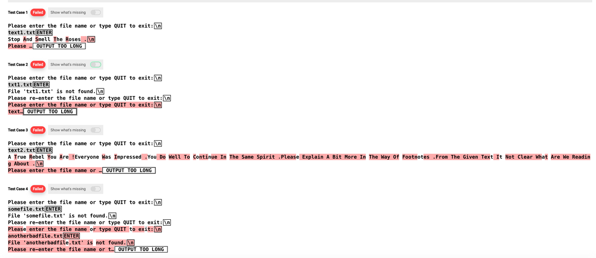 Test Case 1
Failed Show what's missing
Please enter the file name or type QUIT to exit: \n
text1.txt ENTER
Stop And Smell The Roses \n
Please OUTPUT TOO LONG
Test Case 2 Failed Show what's missing
Please enter the file name or type QUIT to exit: \n
txt1.txt ENTER
File txt1.txt' is not found.\n
Please re-enter the file name or type QUIT to exit: \n
Please enter the file name or type QUIT to exit: \n
text... OUTPUT TOO LONG
Test Case 3 Failed Show what's missing
Please enter the file name or type QUIT to exit: \n
text2.txt ENTER
A True Rebel You Are !Everyone Was Impressed .You Do Well To Continue In The Same Spirit .Please Explain A Bit More In The Way Of Footnotes From The Given Text It Not Clear What Are We Readin
g About .\n
Please enter the file name or ... OUTPUT TOO LONG
Test Case 4 Failed Show what's missing
Please enter the file name or type QUIT to exit: \n
somefile.txt ENTER
File 'somefile.txt' is not found.\n
Please re-enter the file name or type QUIT to exit: \n
Please enter the file name or type QUIT to exit: \n
anotherbadfile.txt ENTER
File 'anotherbadfile.txt' is not found.\n
Please re-enter the file name or t... OUTPUT TOO LONG