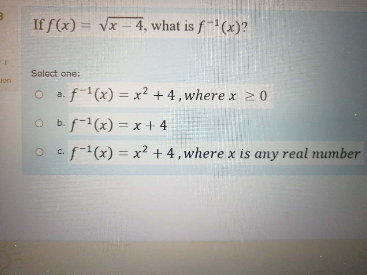 If f (x) = vx - 4, what is f-1(x)?
Select one:
ion
f-(x) = x² + 4,where x 20
a.
O b.f-1(x) = x + 4
O c.f-1(x) = x² + 4,where x is any real number
