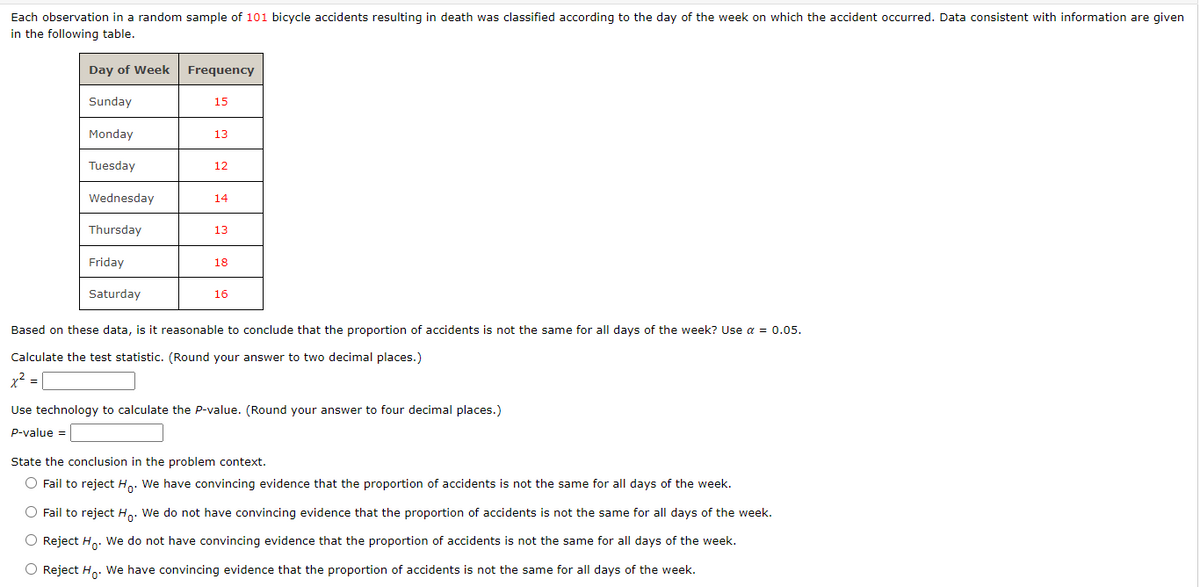 Each observation in a random sample of 101 bicycle accidents resulting in death was classified according to the day of the week on which the accident occurred. Data consistent with information are given
in the following table.
Day of Week
Sunday
Monday
Tuesday
Wednesday
Thursday
Friday
Saturday
Frequency
15
13
12
14
13
18
16
Based on these data, is it reasonable to conclude that the proportion of accidents is not the same for all days of the week? Use α = 0.05.
Calculate the test statistic. (Round your answer to two decimal places.)
x² =
Use technology to calculate the P-value. (Round your answer to four decimal places.)
P-value =
State the conclusion in the problem context.
O Fail to reject Ho. We have convincing evidence that the proportion of accidents is not the same for all days of the week.
O Fail to reject Ho. We do not have convincing evidence that the proportion of accidents is not the same for all days of the week.
O Reject H₂. We do not have convincing evidence that the proportion of accidents is not the same for all days of the week.
O Reject Ho. We have convincing evidence that the proportion of accidents is not the same for all days of the week.