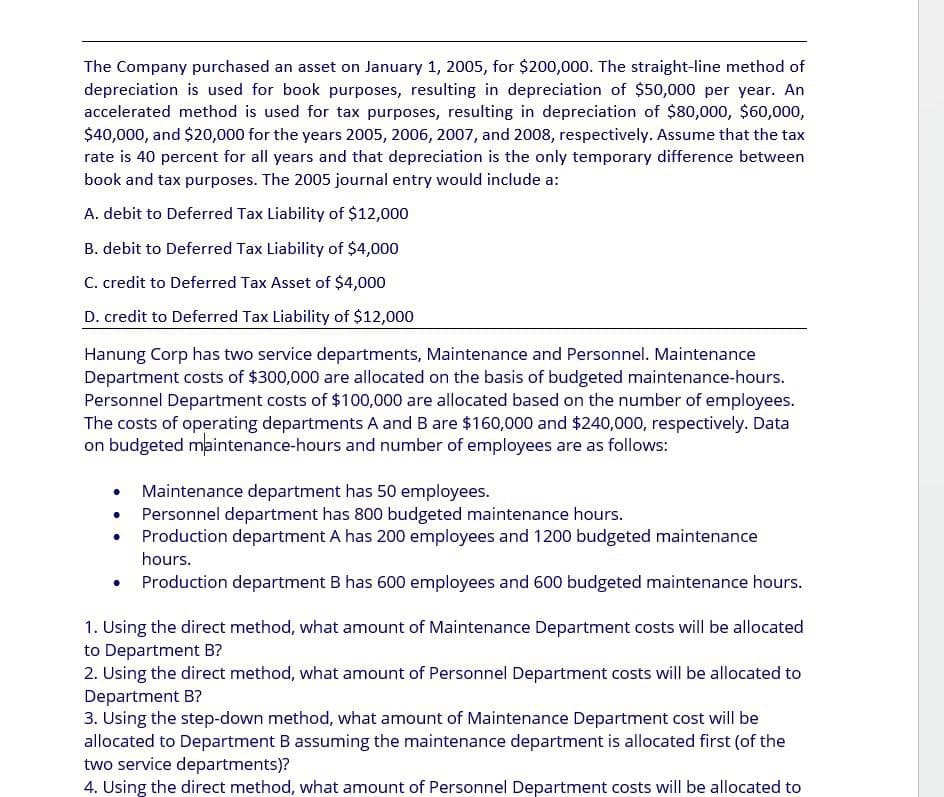 The Company purchased an asset on January 1, 2005, for $200,000. The straight-line method of
depreciation is used for book purposes, resulting in depreciation of $50,000 per year. An
accelerated method is used for tax purposes, resulting in depreciation of $80,000, $60,000,
$40,000, and $20,000 for the years 2005, 2006, 2007, and 2008, respectively. Assume that the tax
rate is 40 percent for all years and that depreciation is the only temporary difference between
book and tax purposes. The 2005 journal entry would include a:
A. debit to Deferred Tax Liability of $12,000
B. debit to Deferred Tax Liability of $4,000
C. credit to Deferred Tax Asset of $4,000
D. credit to Deferred Tax Liability of $12,000
Hanung Corp has two service departments, Maintenance and Personnel. Maintenance
Department costs of $300,000 are allocated on the basis of budgeted maintenance-hours.
Personnel Department costs of $100,000 are allocated based on the number of employees.
The costs of operating departments A and B are $160,000 and $240,000, respectively. Data
on budgeted maintenance-hours and number of employees are as follows:
Maintenance department has 50 employees.
Personnel department has 800 budgeted maintenance hours.
Production department A has 200 employees and 1200 budgeted maintenance
hours.
Production department B has 600 employees and 600 budgeted maintenance hours.
1. Using the direct method, what amount of Maintenance Department costs will be allocated
to Department B?
2. Using the direct method, what amount of Personnel Department costs will be allocated to
Department B?
3. Using the step-down method, what amount of Maintenance Department cost will be
allocated to Department B assuming the maintenance department is allocated first (of the
two service departments)?
4. Using the direct method, what amount of Personnel Department costs will be allocated to