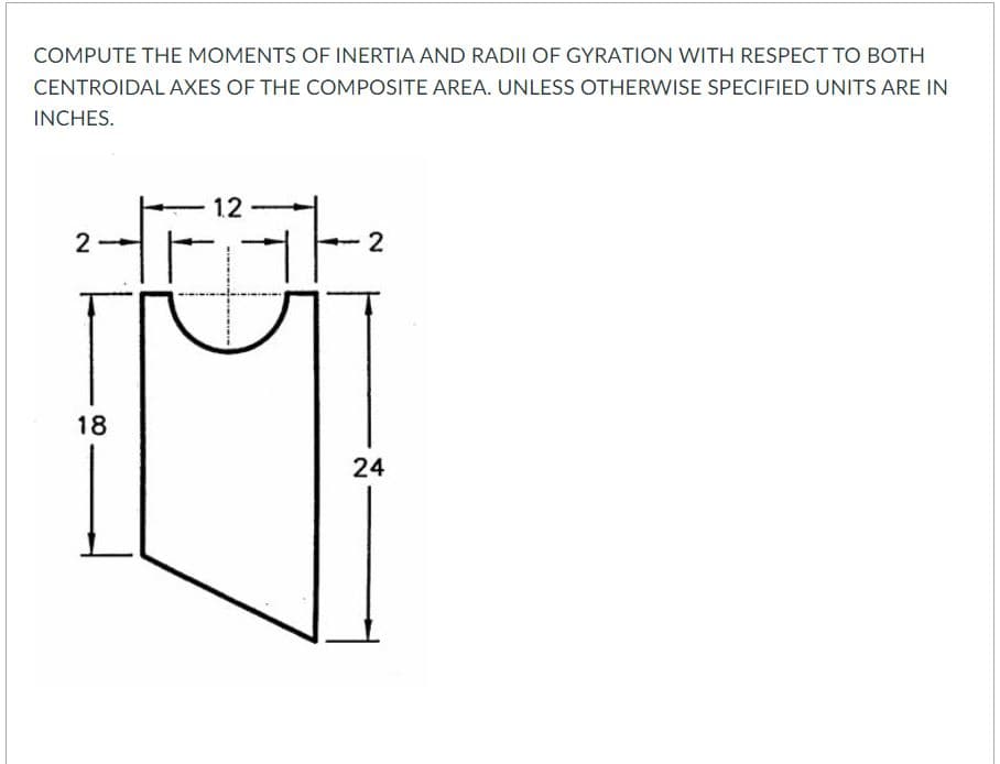 COMPUTE THE MOMENTS OF INERTIA AND RADII OF GYRATION WITH RESPECT TO BOTH
CENTROIDAL AXES OF THE COMPOSITE AREA. UNLESS OTHERWISE SPECIFIED UNITS ARE IN
INCHES.
1.2
2
18
24
