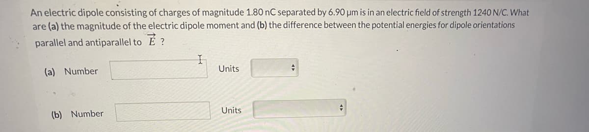 An electric dipole consisting of charges of magnitude 1.80 nC separated by 6.90 µm is in an electric field of strength 1240 N/C. What
are (a) the magnitude of the electric dipole moment and (b) the difference between the potential energies for dipole orientations
parallel and antiparallel to
?
Units
(a) Number
Units
(b) Number
