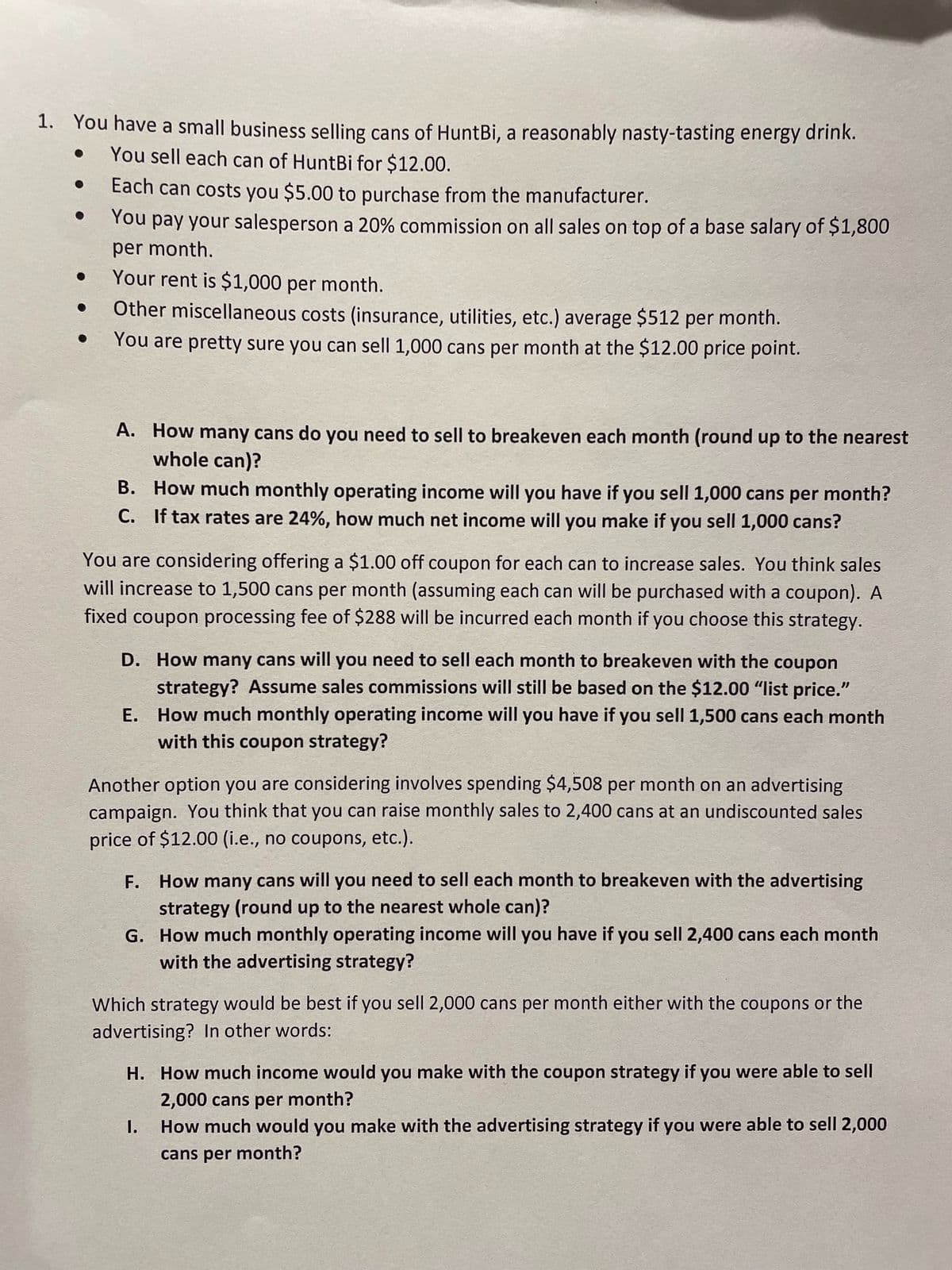 1. You have a small business selling cans of HuntBi, a reasonably nasty-tasting energy drink.
You sell each can of HuntBi for $12.00.
Each can costs you $5.00 to purchase from the manufacturer.
You pay your salesperson a 20% commission on all sales on top of a base salary of $1,800
per month.
Your rent is $1,000 per month.
Other miscellaneous costs (insurance, utilities, etc.) average $512 per month.
You are pretty sure you can sell 1,000 cans per month at the $12.00 price point.
A. How many cans do you need to sell to breakeven each month (round up to the nearest
whole can)?
B.
How much monthly operating income will you have if you sell 1,000 cans per month?
C. If tax rates are 24%, how much net income will you make if you sell 1,000 cans?
You are considering offering a $1.00 off coupon for each can to increase sales. You think sales
will increase to 1,500 cans per month (assuming each can will be purchased with a coupon). A
fixed coupon processing fee of $288 will be incurred each month if you choose this strategy.
D. How many cans will you need to sell each month to breakeven with the coupon
strategy? Assume sales commissions will still be based on the $12.00 "list price."
How much monthly operating income will you have if you sell 1,500 cans each month
with this coupon strategy?
E.
Another option you are considering involves spending $4,508 per month on an advertising
campaign. You think that you can raise monthly sales to 2,400 cans at an undiscounted sales
price of $12.00 (i.e., no coupons, etc.).
F. How many cans will you need to sell each month to breakeven with the advertising
strategy (round up to the nearest whole can)?
G. How much monthly operating income will you have if you sell 2,400 cans each month
with the advertising strategy?
Which strategy would be best if you sell 2,000 cans per month either with the coupons or the
advertising? In other words:
H. How much income would you make with the coupon strategy if you were able to sell
2,000 cans per month?
How much would you make with the advertising strategy if you were able to sell 2,000
cans per month?
I.