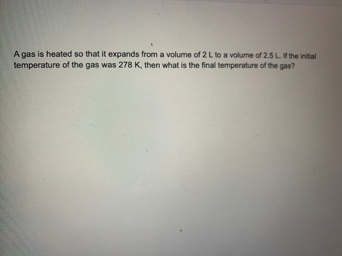 A gas is heated so that it expands from a volume of 2 L to a volume of 2.5 L. If the initial
temperature of the gas was 278 K, then what is the final temperature of the gas?
