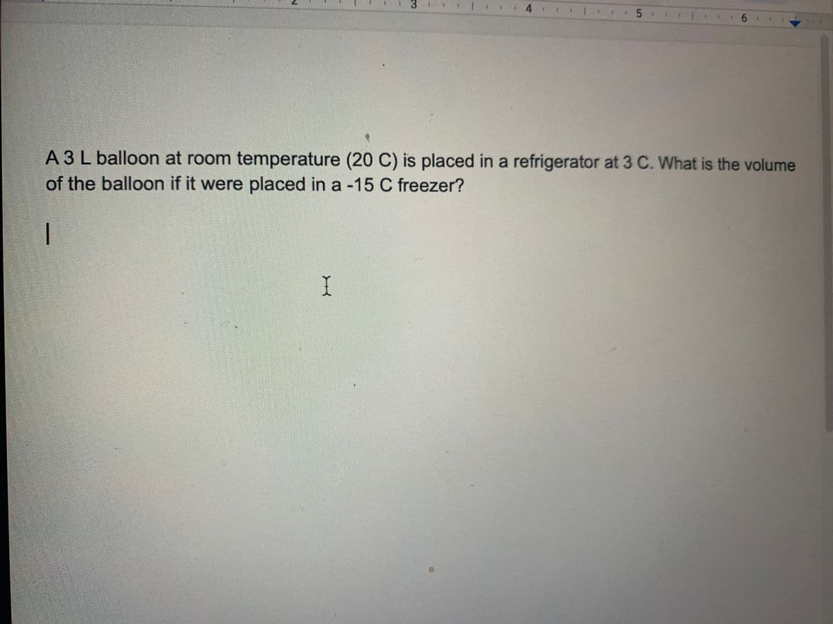 5
A 3 L balloon at room temperature (20 C) is placed in a refrigerator at 3 C. What is the volume
of the balloon if it were placed in a -15 C freezer?
I
