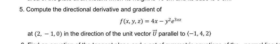 5. Compute the directional derivative and gradient of
f(x, y, z) = 4x – y²e3xz
at (2, – 1,0) in the direction of the unit vector U parallel to (-1, 4, 2)
