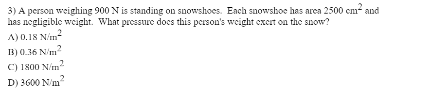 3) A person weighing 900 N is standing on snowshoes. Each snowshoe has area 2500 cm² and
has negligible weight. What pressure does this person's weight exert on the snow?
A) 0.18 N/m²
B) 0.36 N/m2
C) 1800 N/m²
D) 3600 N/m²
