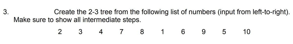 3.
Create the 2-3 tree from the following list of numbers (input from left-to-right).
Make sure to show all intermediate steps.
2 3 4 7 8
1 6 9 5
10