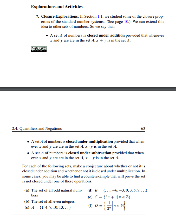 Explorations and Activities
7. Closure Explorations. In Section 1.1, we studied some of the closure prop-
erties of the standard number systems. (See page 10.) We can extend this
idea to other sets of numbers. So we say that:
BY NO SA
• A set A of numbers is closed under addition provided that whenever
x and y are are in the set A, x + y is in the set A.
2.4. Quantifiers and Negations
A set A of numbers is closed under multiplication provided that when-
ever x and y are are in the set A, x - y is in the set A.
63
• A set A of numbers is closed under subtraction provided that when-
ever x and y are are in the set A, x - y is in the set A.
For each of the following sets, make a conjecture about whether or not it is
closed under addition and whether or not it is closed under multiplication. In
some cases, you may be able to find a counterexample that will prove the set
is not closed under one of these operations.
(a) The set of all odd natural num-
bers
(b) The set of all even integers
(c) A = {1, 4, 7, 10, 13,...}
(d) B = {..., -6, -3, 0, 3, 6, 9, ...}
(e) C = {3n+ 1\n € Z}
(f) D = = {2₁€N}