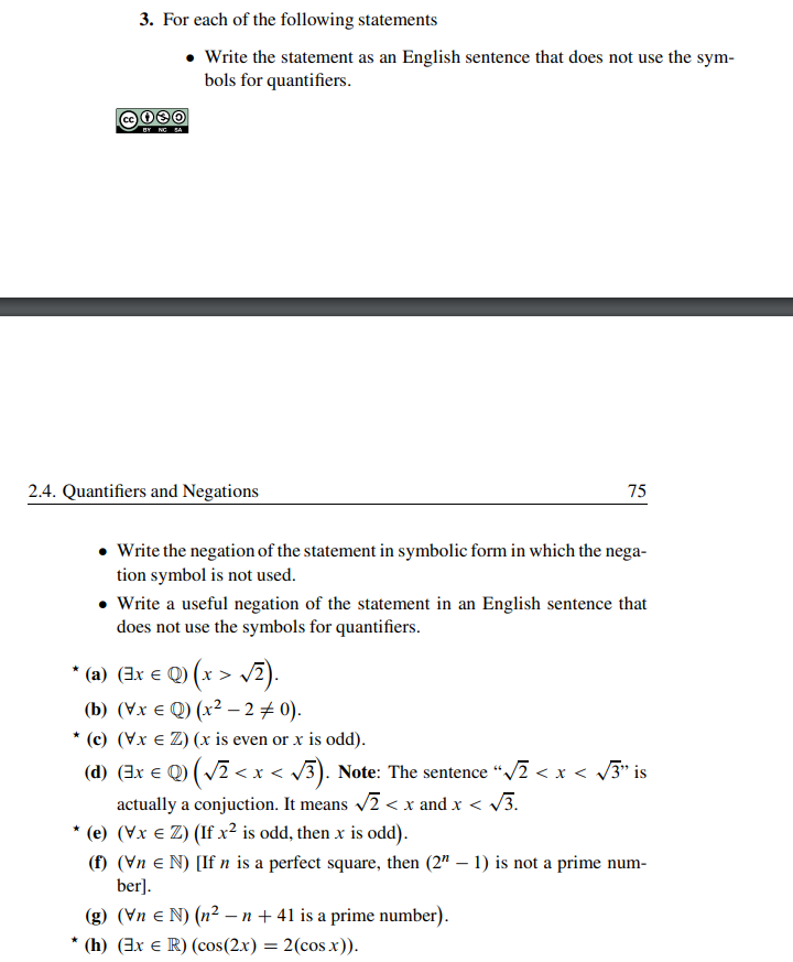 3. For each of the following statements
BY NG SA
Write the statement as an English sentence that does not use the sym-
bols for quantifiers.
2.4. Quantifiers and Negations
75
• Write the negation of the statement in symbolic form in which the nega-
tion symbol is not used.
• Write a useful negation of the statement in an English sentence that
does not use the symbols for quantifiers.
*(a) (3x € Q) (x > √2).
(b) (VxQ) (x² - 2 = 0).
* (c) (Vx € Z) (x is even or x is odd).
(d) (3x € Q) ( √² < x < √√3). Note: The sentence “√2 < x < √3” is
actually a conjuction. It means √2<x and x < √√3.
* (e) (vx € Z) (If x² is odd, then x is odd).
(f) (\n N) [If n is a perfect square, then (2" – 1) is not a prime num-
ber].
(g) (VnN) (n² - n +41 is a prime number).
(h) (3x € R) (cos(2x) = 2(cosx)).