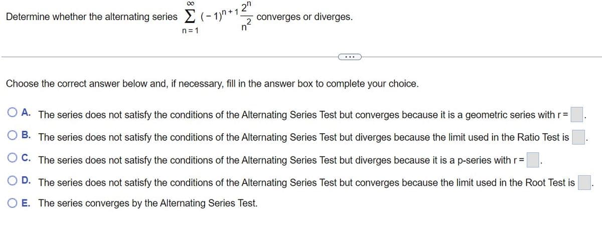 ∞0
Determine whether the alternating series (-1)^²+12²
OO
n=1
converges or diverges.
Choose the correct answer below and, if necessary, fill in the answer box to complete your choice.
O A. The series does not satisfy the conditions of the Alternating Series Test but converges because it is a geometric series with r =
B. The series does not satisfy the conditions of the Alternating Series Test but diverges because the limit used in the Ratio Test is
C. The series does not satisfy the conditions of the Alternating Series Test but diverges because it is a p-series with r =
D. The series does not satisfy the conditions of the Alternating Series Test but converges because the limit used in the Root Test is
E. The series converges by the Alternating Series Test.