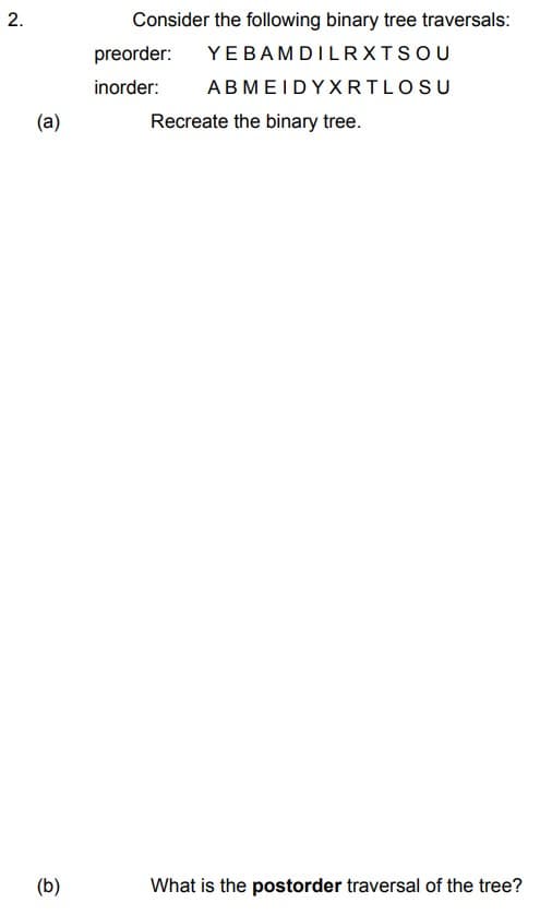 2.
(a)
(b)
Consider the following binary tree traversals:
preorder: YEBAM DILRXTSOU
inorder: ABMEIDYXRTLOSU
Recreate the binary tree.
What is the postorder traversal of the tree?