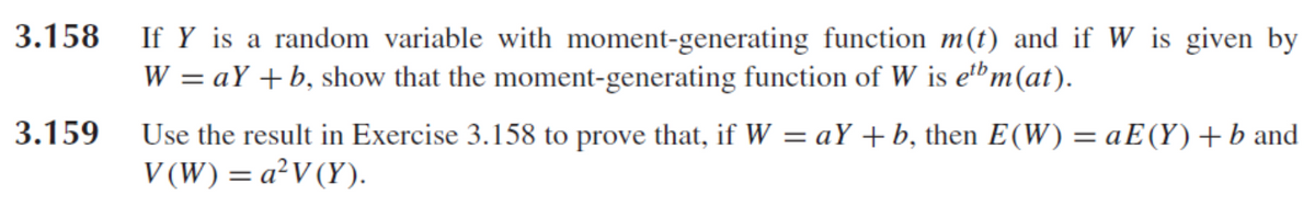 3.158 If Y is a random variable with moment-generating function m(t) and if W is given by
W = aY + b, show that the moment-generating function of W is ebm(at).
3.159
Use the result in Exercise 3.158 to prove that, if W = aY + b, then E(W) = aE(Y) + b and
V(W) = a²V (Y).