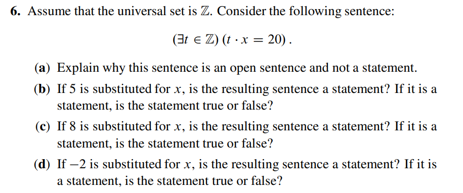 6. Assume that the universal set is Z. Consider the following sentence:
(t ≤ Z) (t • x = 20).
(a) Explain why this sentence is an open sentence and not a statement.
(b) If 5 is substituted for x, is the resulting sentence a statement? If it is a
statement, is the statement true or false?
(c) If 8 is substituted for x, is the resulting sentence a statement? If it is a
statement, is the statement true or false?
(d) If -2 is substituted for x, is the resulting sentence a statement? If it is
a statement, is the statement true or false?