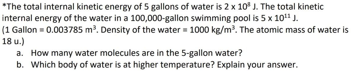 *The total internal kinetic energy of 5 gallons of water is 2 x 108 J. The total kinetic
internal energy of the water in a 100,000-gallon swimming pool is 5 x 10¹¹ J.
(1 Gallon = 0.003785 m³. Density of the water = 1000 kg/m³. The atomic mass of water is
18 u.)
a. How many water molecules are in the 5-gallon water?
b. Which body of water is at higher temperature? Explain your answer.