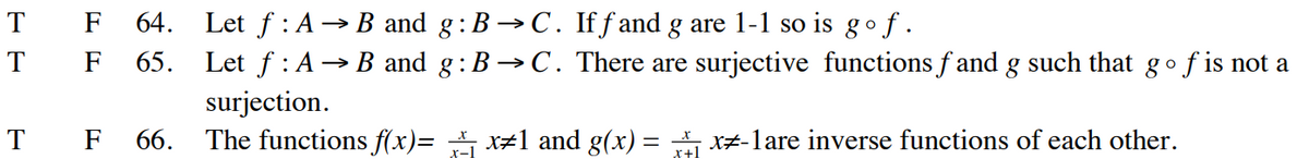 T
T
T
F 64. Let ƒ : A → B and g:B → C. If ƒ and g are 1-1 so is gof.
F 65.
Let f: A → B and g: B → C. There are surjective functions fand g such that go f is not a
surjection.
F 66. The functions f(x)=x#1 and g(x)=x-1are inverse functions of each other.