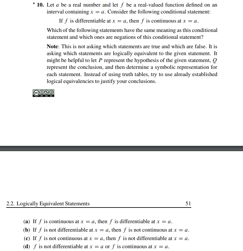 * 10. Let a be a real number and let f be a real-valued function defined on an
interval containing x = a. Consider the following conditional statement:
If f is differentiable at x = a, then f is continuous at x = a.
Which of the following statements have the same meaning as this conditional
statement and which ones are negations of this conditional statement?
Note: This is not asking which statements are true and which are false. It is
asking which statements are logically equivalent to the given statement. It
might be helpful to let P represent the hypothesis of the given statement, Q
represent the conclusion, and then determine a symbolic representation for
each statement. Instead of using truth tables, try to use already established
logical equivalencies to justify your conclusions.
c080
BY NO SA
2.2. Logically Equivalent Statements
51
(a) If f is continuous at x = a, then f is differentiable at x = a.
(b) If f is not differentiable at x = a, then f is not continuous at x = a.
(c) If f is not continuous at x = a, then f is not differentiable at x = a.
(d) f is not differentiable at x = a or f is continuous at x = a.