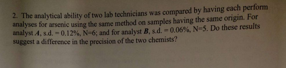 2. The analytical ability of two lab technicians was compared by having each perform
analyses for arsenic using the same method on samples having the same origin. For
analyst A, s.d. = 0.12%, N=6; and for analyst B, s.d. = 0.06%, N-5. Do these results
suggest a difference in the precision of the two chemists?