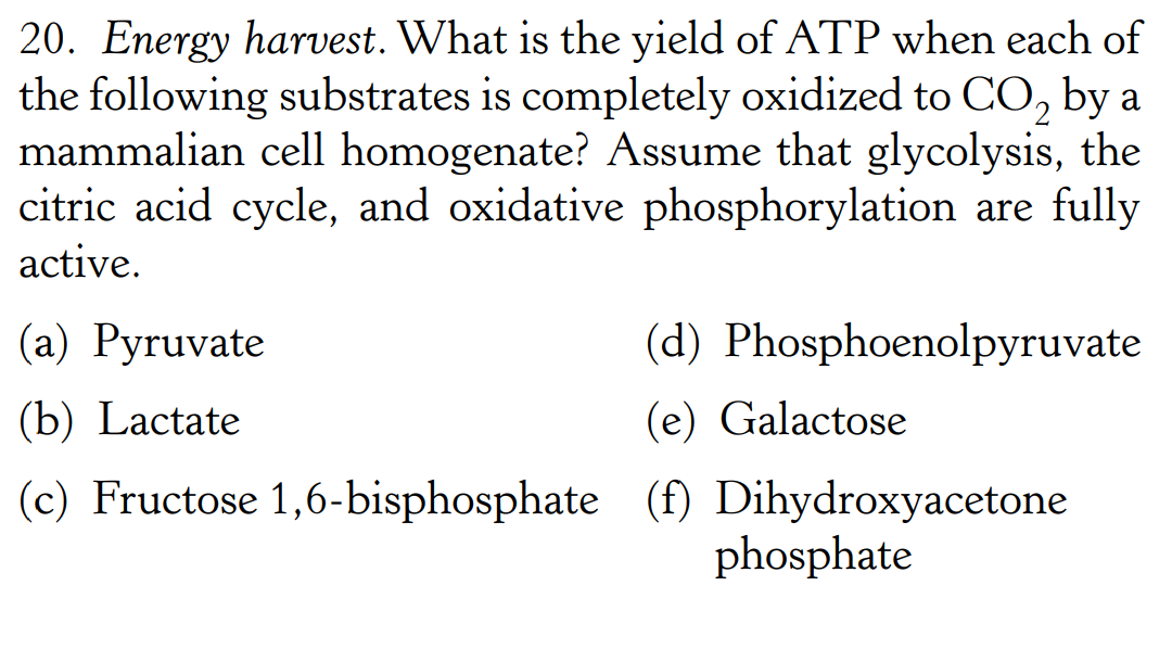 20. Energy harvest. What is the yield of ATP when each of
the following substrates is completely oxidized to CO₂ by a
mammalian cell homogenate? Assume that glycolysis, the
citric acid cycle, and oxidative phosphorylation are fully
active.
(a) Pyruvate
(d) Phosphoenolpyruvate
(e) Galactose
(b) Lactate
(c) Fructose 1,6-bisphosphate (f) Dihydroxyacetone
phosphate