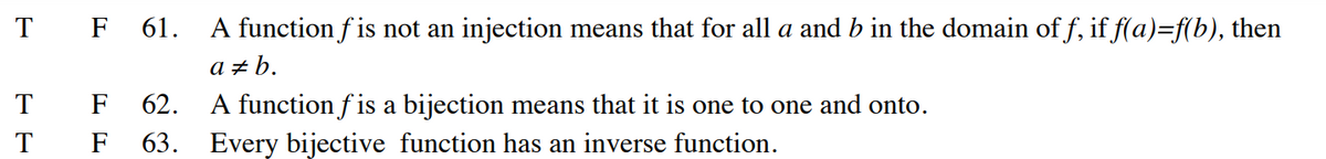 T
T
T
F 61. A function fis not an injection means that for all a and b in the domain of f, if f(a)=f(b), then
a‡b.
F 62.
F 63.
A function f is a bijection means that it is one to one and onto.
Every bijective function has an inverse function.