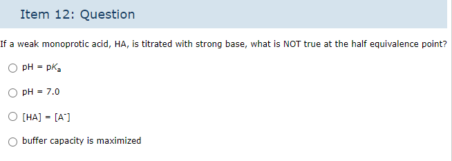 Item 12: Question
If a weak monoprotic acid, HA, is titrated with strong base, what is NOT true at the half equivalence point?
pH = pka
pH = 7.0
O [HA] = [A]
O buffer capacity is maximized