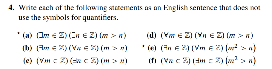 4. Write each of the following statements as an English sentence that does not
use the symbols for quantifiers.
★
(a) (3m € Z) (3n = Z) (m > n)
(b) (3m € Z) (Vn ≤ Z) (m > n)
(c) (Vm = Z) (En ≤ Z) (m > n)
(d) (Vm = Z) (\n ≤ Z) (m > n)
★
(u < zw) (Z э шA) (Z – uE) (ә) .
< zш) (Z э ше) (Z э ид) (1)
n)