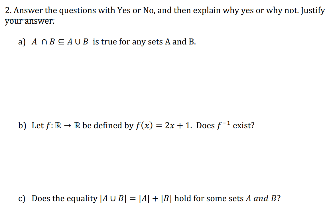 2. Answer the questions with Yes or No, and then explain why yes or why not. Justify
your answer.
a) An B≤AU B is true for any sets A and B.
b) Let f: R → R be defined by f(x) = 2x + 1. Does f-¹ exist?
c) Does the equality |A U B| = |A| + |B| hold for some sets A and B?