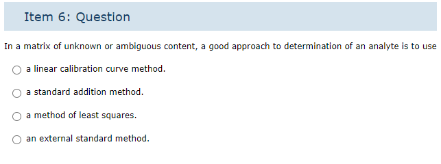 Item 6: Question
In a matrix of unknown or ambiguous content, a good approach to determination of an analyte is to use
a linear calibration curve method.
a standard addition method.
a method of least squares.
an external standard method.