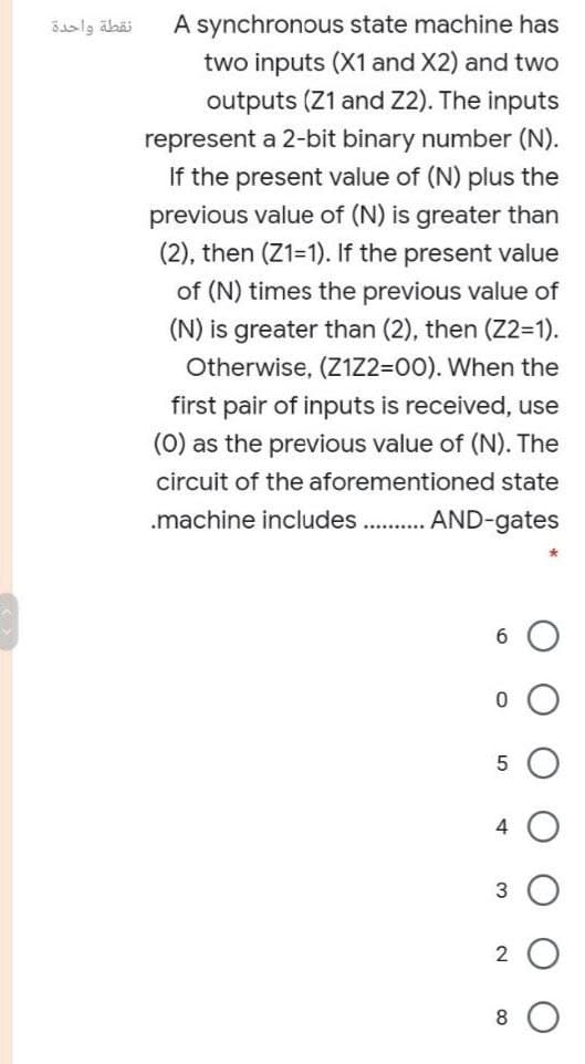 نقطة واحدة
A synchronous state machine has
two inputs (X1 and X2) and two
outputs (Z1 and Z2). The inputs
represent a 2-bit binary number (N).
If the present value of (N) plus the
previous value of (N) is greater than
(2), then (Z1=1). If the present value
of (N) times the previous value of
(N) is greater than (2), then (Z2-1).
Otherwise, (Z1Z2=00). When the
first pair of inputs is received, use
(0) as the previous value of (N). The
circuit of the aforementioned state
.machine includes. . AND-gates
6.
4
3
2
8
