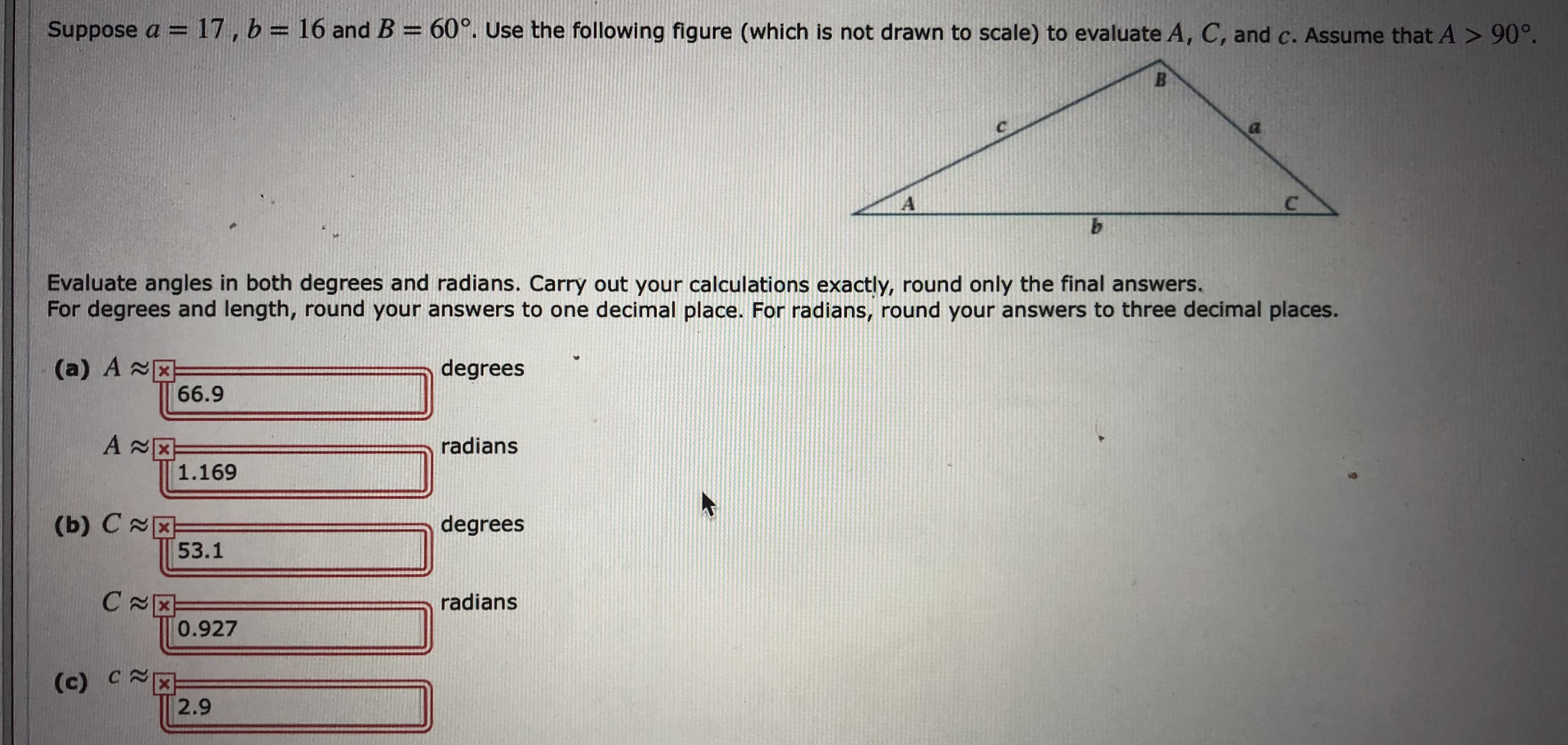 Suppose a = 17, b= 16 and B = 60°. Use the following figure (which is not drawn to scale) to evaluate A, C, and c. Assume that A > 90°.
Evaluate angles in both degrees and radians. Carry out your calculations exactly, round only the final answers,
For degrees and length, round your answers to one decimal place. For radians, round your answers to three decimal places.
(a) A x
66.9
degrees
radians
х
1.169
(b) CX
53.1
degrees
radians
0.927
(c) C X
2.9
