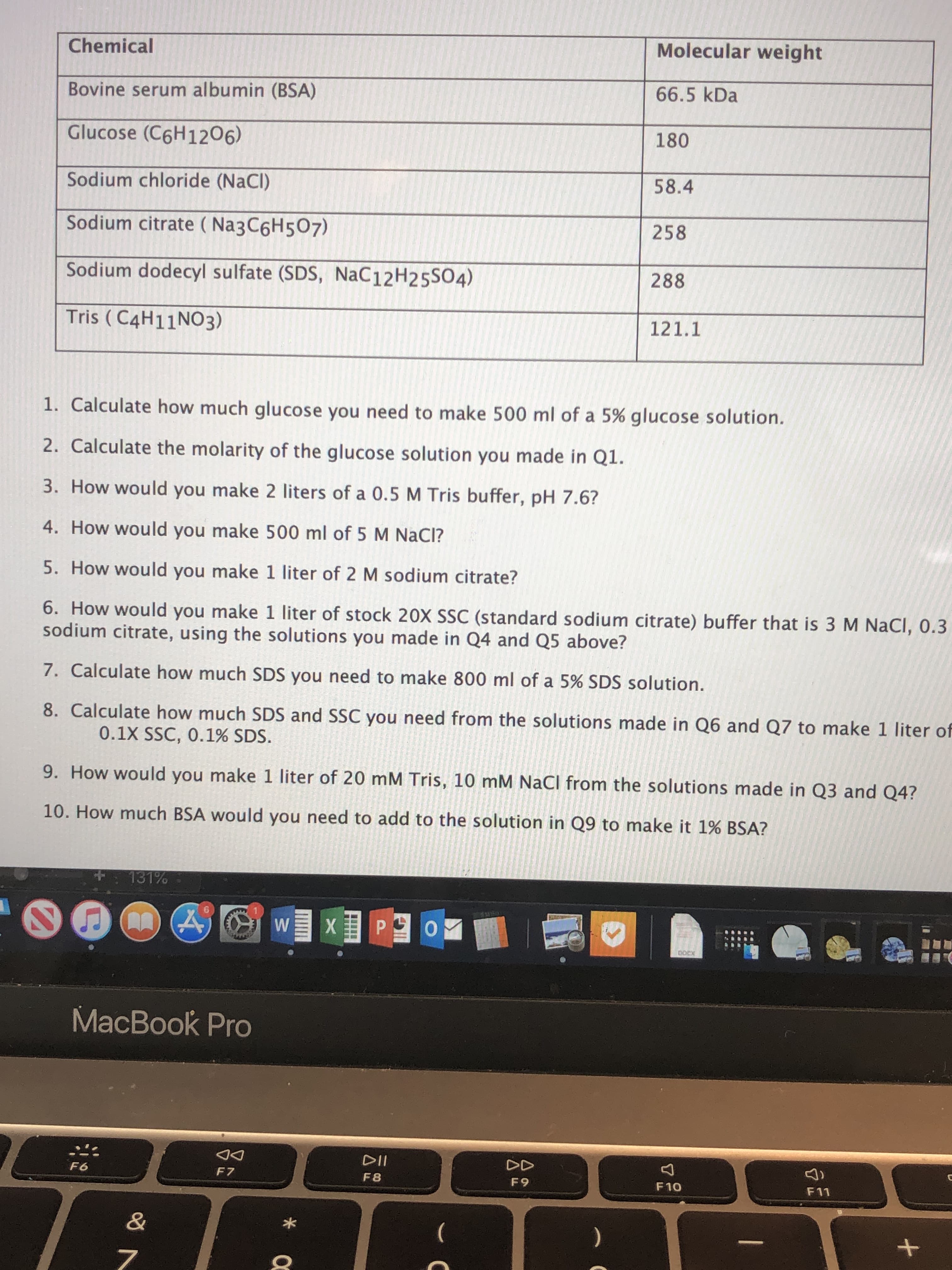 Molecular weight
Chemical
66.5 kDa
Bovine serum albumin (BSA)
180
Glucose (C6H1206)
58.4
Sodium chloride (NaCl)
Sodium citrate (Na3C6H507)
258
Sodium dodecyl sulfate (SDS, NaC 12 H2 5SO4)
288
Tris (C4H11NO3)
121.1
1. Calculate how much glucose you need to make 500 ml of a 5% glucose solution.
2. Calculate the molarity of the glucose solution you made in Q1.
3. How would you make 2 liters of a 0.5 M Tris buffer, pH 7.6?
4. How would you make 500 ml of 5 M NaCI?
5. How would you make 1 liter of 2 M sodium citrate?
6. How would you make 1 liter of stock 20X SSC (standard sodium citrate) buffer that is 3 M NaCl, 0.3
sodium citrate, using the solutions you made in Q4 and Q5 above?
7. Calculate how much SDS you need to make 800 ml of a 5% SDS solution.
8. Calculate how much SDS and SSC you need from the solutions made in Q6 and Q7 to make 1 liter of
0.1X SSC, 0.1% SDS.
9. How would you make 1 liter of 20 mM Tris, 10 mM NaCl from the solutions made in Q3 and Q4?
10. How much BSA would you need to add to the solution in Q9 to make it 1% BSA?
131%
XPO
W
DOC
MacBook Pro
DII
DD
F6
F 7
F 8
F9
F10
F11
&
7
+
