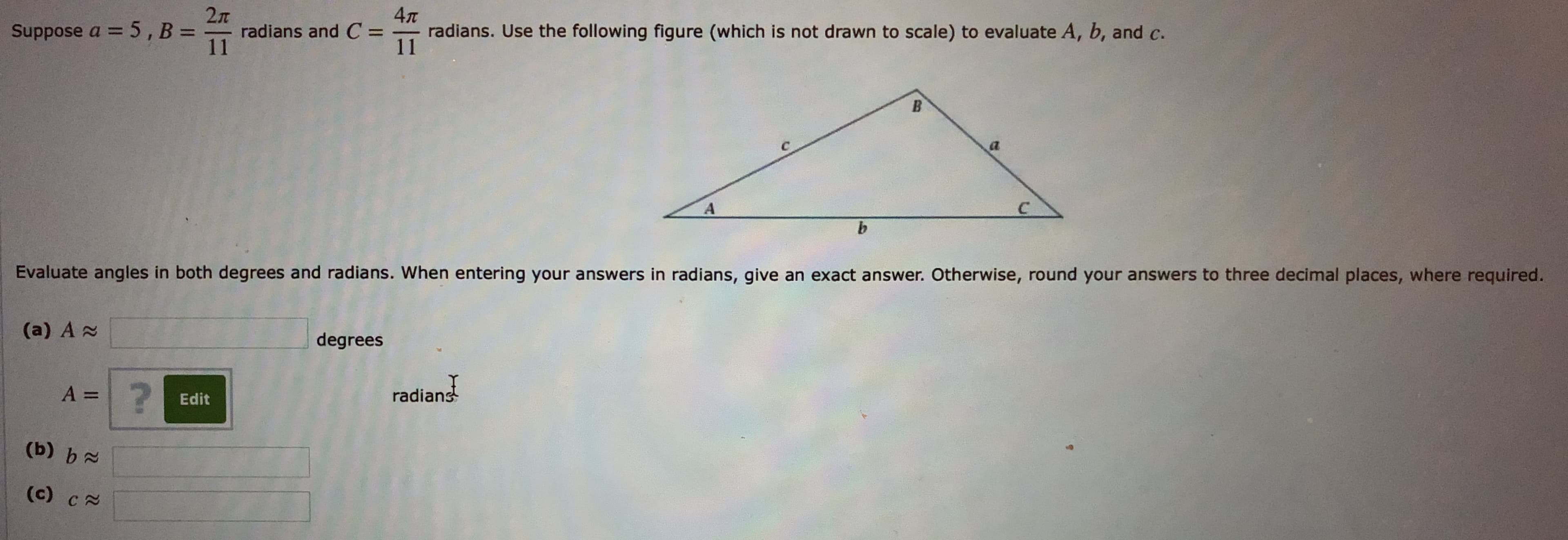 2л
radians and C =
11
4л
Suppose a = 5, B =
radians. Use the following figure (which is not drawn to scale) to evaluate A, b, and c.
11
%3D
Evaluate angles in both degrees and radians. When entering your answers in radians, give an exact answer. Otherwise, round your answers to three decimal places, where required.
(a) A 2
degrees
radians
Edit
(b) b
(c) CN
