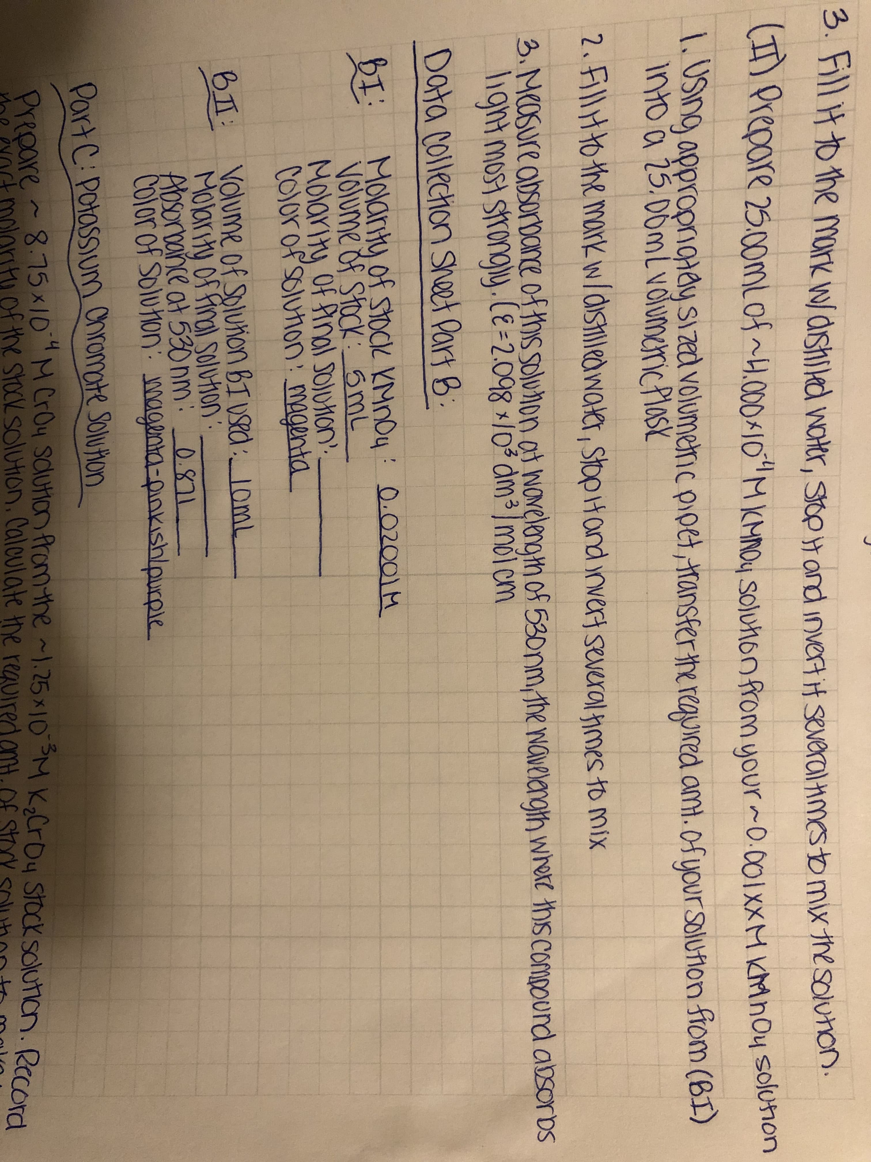 3. Fill Htothe mark wdshikd wOHtr, Sop and invert t several mestb mix thesolunon.
n repare 25.0omlofH.00010 MKMNOy Soluhonfromyour 0.00ixXM KMnoy solonon
USIng approprngiay sizat volumenc pipet, ransfer the requred am.0fyour Solufion ftom (BI)
Into a 25.D0mlvoiumericlos
2.5ll0the mark w/disledwae, StopHand invert several hmes to mix
3. Masure absorbCne of this soluon ot NOvelengh of 53onmthe Naveangth whore ths compourd absorbs
lignt most strongy.(E-2.098 10 am3 moi cm
Data collechon Sheet Part B
Molarty of stoCk KMnOy 0.02001 M
Volume of Stack: 6mL
Molarity Of Pnal JOUHON'
Colorof'solunon: magenta
Volume of Soluion BIvRd 10mL
B
Molarty of final Solvhon
Aosoroance at 530 nm: 0.811
COlorof Solutonmagna-pinkishlpurple
PartC: Potassium Chromate Soluton
Prepare87510MCroy scuton fromthe 25x 10M K2CrOy Stock solutian. Rcord
StOcK SolUtion, Calculate the
