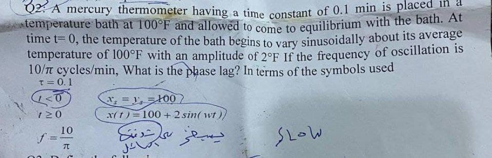Q2: A mercury thermometer having a time constant of 0.1 min is placed
temperature bath at 100°F and allowed to come to equilibrium with the bath. At
time t= 0, the temperature of the bath begins to vary sinusoidally about its average
temperature of 100°F with an amplitude of 2°F If the frequency of oscillation is
10/π cycles/min, What is the phase lag? In terms of the symbols used
T = 0.1
<0
120
f
=
10
元
s=100
x(t) = 100+ 2 sin(wt))
يسيفر
نظارت دقت
السائل
SLOW