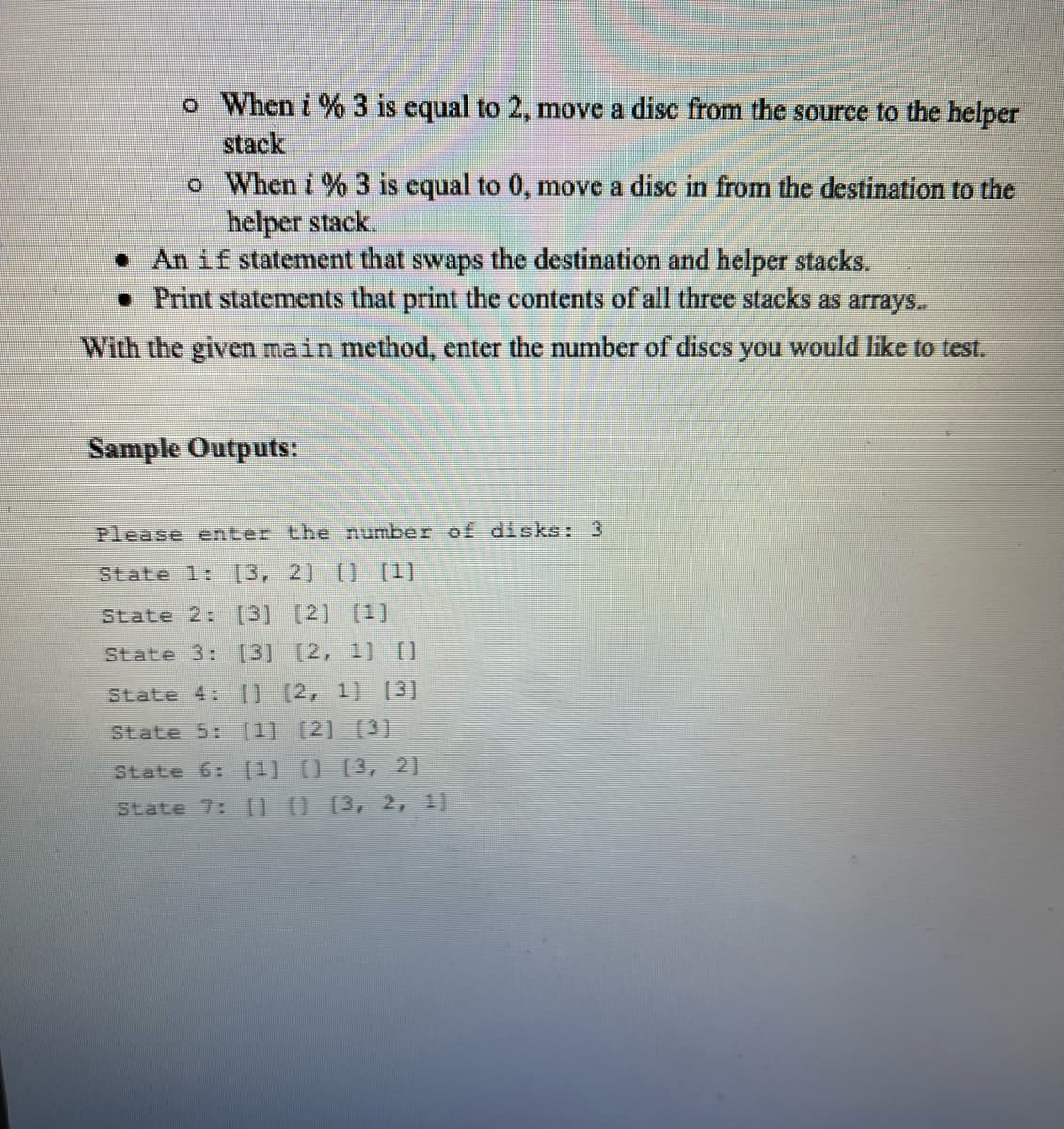 o When i % 3 is equal to 2, move a disc from the source to the helper
stack
o When i % 3 is equal to 0, move a disc in from the destination to the
helper stack.
• An if statement that swaps the destination and helper stacks.
• Print statements that print the contents of all three stacks as arrays.
With the given main method, enter the number of dises you would like to test.
Sample Outputs:
Please enter the number of disks: 3
State 1:
[3,2] [) [1)
State 2: [3] [2] [1]
State 3: [3] (2, 1] O
State 4: [] (2, 1] [3]
State 5: [1] (2] (3]
State 6:
[1] 0 [3, 2]
State 7: 00 (3, 2, 1]
